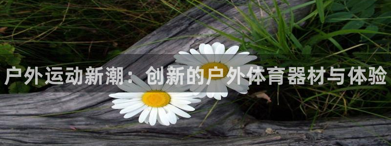 oety欧亿体育官网下载平台是正规平台吗：户外运动新